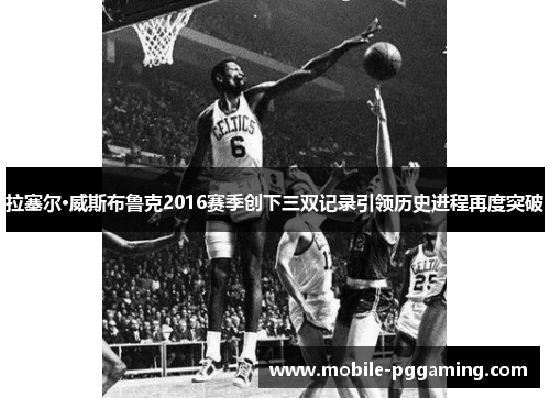 拉塞尔·威斯布鲁克2016赛季创下三双记录引领历史进程再度突破